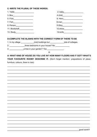 C- WRITE THE PLURAL OF THESE WORDS.
1. Table__________________                              2. baby__________________
3. Box___________________                              4.child__________________
5. Foot__________________                              6. Hero__________________
7. Fish__________________                              8.man___________________
9. Person________________                             10.Boy__________________
11. Bookshelf_____________                             12.dress_________________
13. Study_________________                             14.knife_________________


D-COMPLETE THE BLANKS WITH THE CORRECT FORM OF THERE TO BE
1. In my village ____________(not) buildings but _____________lots of cottages.
2. ______________three bedrooms in your house? No _____________
3. _____________a tree in your garden? Yes _______________.
                                             III
A- WHAT KIND OF HOUSE DO YOU LIVE IN? HOW MANY FLOORS HAS IT GOT? WHAT’S
YOUR FAVOURITE ROOM? DESCRIBE IT. (Don’t forget mention: prepositions of place,
furniture, colours, there is /are)
____________________________________________________________________________
____________________________________________________________________________
____________________________________________________________________________
____________________________________________________________________________
____________________________________________________________________________
____________________________________________________________________________
____________________________________________________________________________
____________________________________________________________________________
____________________________________________________________________________
____________________________________________________________________________
____________________________________________________________________________
____________________________________________________________________________
____________________________________________________________________________
____________________________________________________________________________
____________________________________________________________________________
____________________________________________________________________________
____________________________________________________________________________
____________________________________________________________________________
____________________________________________________________________________
__________________________________________________________________good work!!!
 
