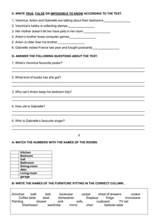 C- WRITE TRUE, FALSE OR IMPOSSIBLE TO KNOW ACCORDING TO THE TEXT.

1. Veronica, Anton and Gabrielle are talking about their bedrooms._______________
2. Veronica’s hobby is collecting stamps._______________
3. Her mother doesn’t let her have pets in her room._______________
4. Anton’s brother loves computer games._______________
5. Anton is older than his brother._______________
6. Gabrielle visited France last year and bought postcards._______________

D- ANSWER THE FOLLOWING QUESTIONS ABOUT THE TEXT.

1. What’s Veronica favourite poster?
____________________________________________________________________________
____________________________________________________________________________

2. What kind of books has she got?
____________________________________________________________________________
____________________________________________________________________________

3. Why can’t Anton keep his bedroom tidy?
____________________________________________________________________________
____________________________________________________________________________

4. How old is Gabrielle?
____________________________________________________________________________
____________________________________________________________________________

5. Who is Gabrielle’s favourite singer?
____________________________________________________________________________
____________________________________________________________________________

                                             II

A- MATCH THE NUMBERS WITH THE NAMES OF THE ROOMS.


     Kitchen
     Bedroom
     hall
     Bathroom
     Dining-room
     Attic
     Living-room
     garage

B- WRITE THE NAMES OF THE FURNITURE /FITTING IN THE CORRECT COLUMN:.


Armchair     bath       bed      bookcase      carpet       chest of drawers       cooker
     Coffee table     desk      dishwasher        fireplace      fridge        microwave
Painting          shower       sink         sofa          cupboard         TV set
       Washbasin         wardrobe      mirror     chair         bedside table
 