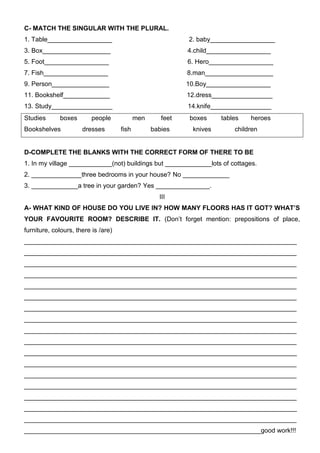 C- MATCH THE SINGULAR WITH THE PLURAL.
1. Table__________________                                  2. baby__________________
3. Box___________________                                   4.child__________________
5. Foot__________________                                   6. Hero__________________
7. Fish__________________                                   8.man___________________
9. Person________________                                   10.Boy__________________
11. Bookshelf_____________                                  12.dress_________________
13. Study_________________                                  14.knife_________________
Studies      boxes        people            men      feet    boxes    tables   heroes
Bookshelves           dresses        fish         babies     knives       children


D-COMPLETE THE BLANKS WITH THE CORRECT FORM OF THERE TO BE
1. In my village ____________(not) buildings but _____________lots of cottages.
2. ______________three bedrooms in your house? No _____________
3. _____________a tree in your garden? Yes _______________.
                                                    III
A- WHAT KIND OF HOUSE DO YOU LIVE IN? HOW MANY FLOORS HAS IT GOT? WHAT’S
YOUR FAVOURITE ROOM? DESCRIBE IT. (Don’t forget mention: prepositions of place,
furniture, colours, there is /are)
____________________________________________________________________________
____________________________________________________________________________
____________________________________________________________________________
____________________________________________________________________________
____________________________________________________________________________
____________________________________________________________________________
____________________________________________________________________________
____________________________________________________________________________
____________________________________________________________________________
____________________________________________________________________________
____________________________________________________________________________
____________________________________________________________________________
____________________________________________________________________________
____________________________________________________________________________
____________________________________________________________________________
____________________________________________________________________________
____________________________________________________________________________
__________________________________________________________________good work!!!
 
