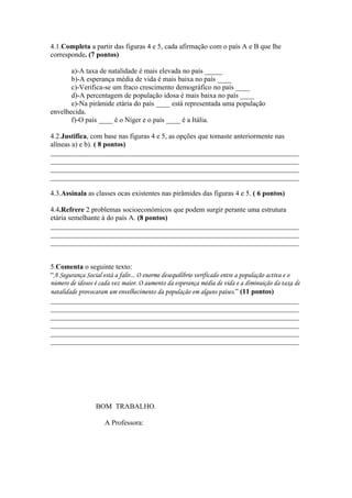 4.1.Completa a partir das figuras 4 e 5, cada afirmação com o país A e B que lhe
corresponde. (7 pontos)

       a)-A taxa de natalidade é mais elevada no país _____
       b)-A esperança média de vida é mais baixa no país ____
       c)-Verifica-se um fraco crescimento demográfico no país ____
       d)-A percentagem de população idosa é mais baixa no país ____
       e)-Na pirâmide etária do país ____ está representada uma população
envelhecida.
       f)-O país ____ é o Níger e o país ____ é a Itália.

4.2.Justifica, com base nas figuras 4 e 5, as opções que tomaste anteriormente nas
alíneas a) e b). ( 8 pontos)
______________________________________________________________________
______________________________________________________________________
______________________________________________________________________
______________________________________________________________________

4.3.Assinala as classes ocas existentes nas pirâmides das figuras 4 e 5. ( 6 pontos)

4.4.Refrere 2 problemas socioeconómicos que podem surgir perante uma estrutura
etária semelhante à do país A. (8 pontos)
______________________________________________________________________
______________________________________________________________________
______________________________________________________________________


5.Comenta o seguinte texto:
“A Segurança Social está a falir... O enorme desequilíbrio verificado entre a população activa e o
número de idosos é cada vez maior. O aumento da esperança média de vida e a diminuição da taxa de
natalidade provocaram um envelhecimento da população em alguns países.” (11 pontos)
______________________________________________________________________
______________________________________________________________________
______________________________________________________________________
______________________________________________________________________
______________________________________________________________________
______________________________________________________________________




                 BOM TRABALHO.

                     A Professora:
 