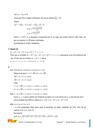 Teste N.º 4 de Matemática A_10.º Ano Expoente
10
| Daniela Raposo e Luzia Gomes
(U , U − 1), U ∈ ℝ
Para que )D e sejam colineares, tem de se verificar
V
√
=
V?
.
Assim:
2U = √2(U − 1) ⇔ 2U − √2U + √2 = 0
⇔ U =
√ ±< ?@× ×√
×
⇔ U =
√ ±< ?9√
@
Como 2 − 8√2 < 0, a equação é impossível em ℝ, ou seja, não existe nenhum valor real U tal
que os vetores e )D sejam colineares.
A proposição é, então, verdadeira.
5. Opção (C)
( − 1) + ( − 2) + (W + 3) = 7 ∧ = 7
Para que a condição (7 − 1) + ( − 2) + (W + 3) = 7 ∧ = 7 represente uma circunferência de
raio √6 tem que se verificar (7 − 1) = 1, isto é:
7 − 1 = 1 ∨ 7 − 1 = −1 ⇔ 7 = 2 ∨ 7 = 0
6.
6.1. )(0,2,0), D(−2,4,4), Y(−6,3,2) e Z(−1,1,3)
Observa-se que = Z + )D e [ = Z + )Y.
)D = D − ) = (−2,2,4)
)Y = Y − ) = (−6,1,2)
Logo:
= Z + )D = (−1,1,3) + (−2,2,4) = (−3,3,7)
[ = Z + )Y = (−1,1,3) + (−6,1,2) = (−7,2,5)
6.2.  = D + )Y = (−2,4,4) + (−6,1,2) = (−8,5,6)
Como ] = 5, para a esfera ser tangente ao plano W e ter centro em , o raio terá de ser 5.
Uma condição que define a esfera é ( + 8) + ( − 5) + (W − 6) ≤ 25.
6.3. U ⇔ V; a ⇔ V e I ⇔ F
I é uma proposição falsa, pois, para C pertencer ao plano mediador de 6)D5, teria de se
verificar c(C, )) = c(C, D).
No entanto:
c(C, )) = <(0 − 0) + (4 − 2) + (3 − 0) = √4 + 9 = √13
 
