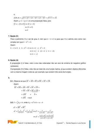 Teste N.º 4 de Matemática A_10.º Ano Expoente
10
| Daniela Raposo e Luzia Gomes
e:
c(C, D) = <(0 + 2) + (4 − 4) + (3 − 4) = √4 + 1 = √5
Assim, U ⇒ ~(a ∨ I) é uma proposição falsa, pois:
SV ⇒ ~(V ∨ F)T ⇔ (V ⇒ ~V)
⇔ (V ⇒ F)
⇔ F
7. Opção (C)
Para o polinómio f( ) ser de grau 4, tem que − 2 ≠ 0 e para que f( ) admita zero como raiz
simples tem que 4 − = 0.
Assim:
− 2 ≠ 0 ∧ 4 − = 0 ⇔ ≠ 2 ∧ = 4
⇔ ≠ 2 ∧ ( = 2 ∨ = −2)
⇔ = −2
8. Opção (A)
A proposição (I) é falsa, visto o eixo das ordenadas não ser eixo de simetria do respetivo gráfico
cartesiano.
A proposição (II) é falsa, visto não se tratar de uma função injetiva, já que existem objetos diferentes
com a mesma imagem (note-se, por exemplo, que existem três zeros da função).
9.
9.1. Observe-se que ) = )D + D e YD = Y + D.
Assim:
) + YD = )D + D + Y + D =
= Y + Y + D + D
$%
%&%
%' =
= 2Y + 0 =
= 2Y c.q.d.
9.2. h =
!
)i × ℎ, onde )i = c e ℎ = 7 − :
c = )D + D
c = *
√kl√i
- + *
√k?√i
- ⇔ c =
@
S√kl√iT
+
@
S√k?√iT
⇔ c =
@S√k?√iT l @S√kl√iT
S√kl√iT × S√k?√iT
 