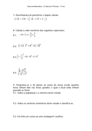 Clube da Matemática – 2º teste do 2º Período – 7º ano




7- Desembaraça de parêntesis e depois calcula:
                        1
-(+3) + (-5) - ( -3) - (-7) + (-              1
                                                  )
                        2                     2




8- Calcula o valor numérico das seguintes expressões:
                   4 3
8.1. − 10 ÷ 2 + (− 3 ) × 2




8.2.   (− 12 )3 ÷ 6 3 × (− 2)3

              4
     ⎛ 1⎞
8.3. ⎜1 − 2 ⎟ × (6 − 4 ) ÷ (− 1)
                        4        2

     ⎝      ⎠




        [(− 3) ]
              4 2

8.4.
       (− 1)4 × 3 4


9- Perguntou-se a 20 alunos ao acaso da nossa escola quantos
livros tinham lido nas férias grandes e qual o local onde tinham
passado as férias.
9.1. Indica a população e a amostra deste estudo.



9.2. Indica as variáveis estatísticas deste estudo e classifica-as.




9.3. Foi feito um censo ou uma sondagem? Justifica.
 