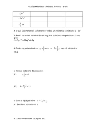Clube da Matemática – 2º teste do 2º Período – 8º ano


        1 4
          xy
        5
       − 6a 2 y 2

           6 8
       −     ab
           7

2- O que são monómios semelhantes? Indica um monómio semelhante a –ab3

3- Reduz os termos semelhantes do seguinte polinómio e depois indica o seu
grau
-3x-5y+7x+12xy3+6-2y


                                          2                  3
4- Dados os polinómios A= − 3 xy +          a−4     e   B=     yx + 4a − 3 determina
                                          5                  2
2A-B




5- Resove cada uma das equações
           1
5.1.     − x =1
           5



                x −1
5.2.       1−        = 25
                  4




                                              1
6- Dada a equação literal        n = −3 p +
                                              5
6.1.Resolve-a em ordem a p




6.2.Determina o valor de p para n=2
 