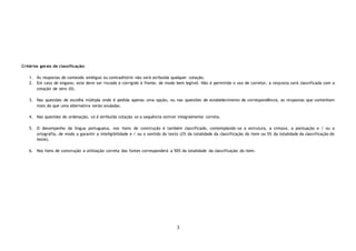 3
Critérios gerais de classificação:
1. Às respostas de conteúdo ambíguo ou contraditório não será atribuída qualquer cotação.
2. Em caso de engano, este deve ser riscado e corrigido à frente, de modo bem legível. Não é permitido o uso de corretor, a resposta será classificada com a
cotação de zero (0).
3. Nas questões de escolha múltipla onde é pedida apenas uma opção, ou nas questões de estabelecimento de correspondência, as respostas que contenham
mais do que uma alternativa serão anuladas.
4. Nas questões de ordenação, só é atribuída cotação se a sequência estiver integralmente correta.
5. O desempenho da língua portuguesa, nos itens de construção é também classificado, contemplando-se a estrutura, a sintaxe, a pontuação e / ou a
ortografia, de modo a garantir a inteligibilidade e / ou o sentido do texto (2% da totalidade da classificação do item ou 5% da totalidade da classificação do
teste).
6. Nos itens de construção a utilização correta das fontes corresponderá a 50% da totalidade da classificação do item.
 