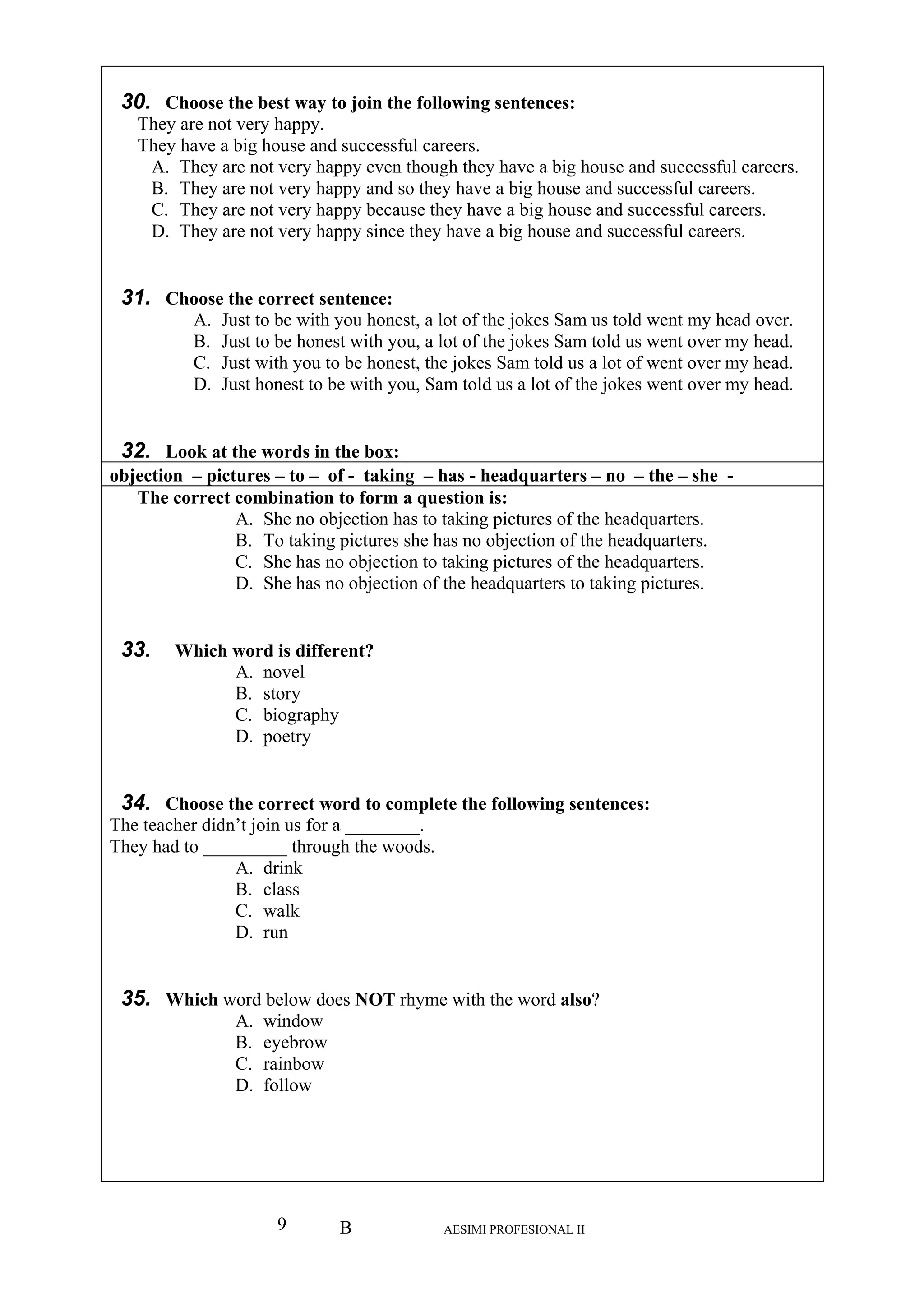 B AESIMI PROFESIONAL II9
30.
T
T
reers.
B They are not very happy and so they have a big house and successful careers.
C. They are not very happy because they have a big house and successful careers.
ce they have a big house and successful careers.
31. Ch
B. Just to be honest with you, a lot of the jokes Sam told us went over my head.
, the jokes Sam told us a lot of went over my head.
ou, Sam told us a lot of the jokes went over my head.
32. Look at
objection – pic -
Choose the best way to join the following sentences:
hey are not very happy.
hey have a big house and successful careers.
A. They are not very happy even though they have a big house and successful ca
.
D. They are not very happy sin
oose the correct sentence:
A. Just to be with you honest, a lot of the jokes Sam us told went my head over.
C. Just with you to be honest
D. Just honest to be with y
the words in the box:
tures – to – of - taking – has - headquarters – no – the – she
The correct
B. To taking pictures she has no objection of the headquarters.
jection to taking pictures of the headquarters.
jection of the headquarters to taking pictures.
33. Which nt?
B. story
34. Choose the correct word to complete the following sentences:
The teacher didn or a ________.
They had to _________ through the woods.
B. class
35. Which word below does NOT rhyme with the word also?
A. window
B. eyebrow
C. rainbow
D. follow
combination to form a question is:
A. She no objection has to taking pictures of the headquarters.
C. She has no ob
D. She has no ob
word is dif
A. novel
fere
C. biography
D. poetry
’t join us f
A. drink
C. walk
D. run
 