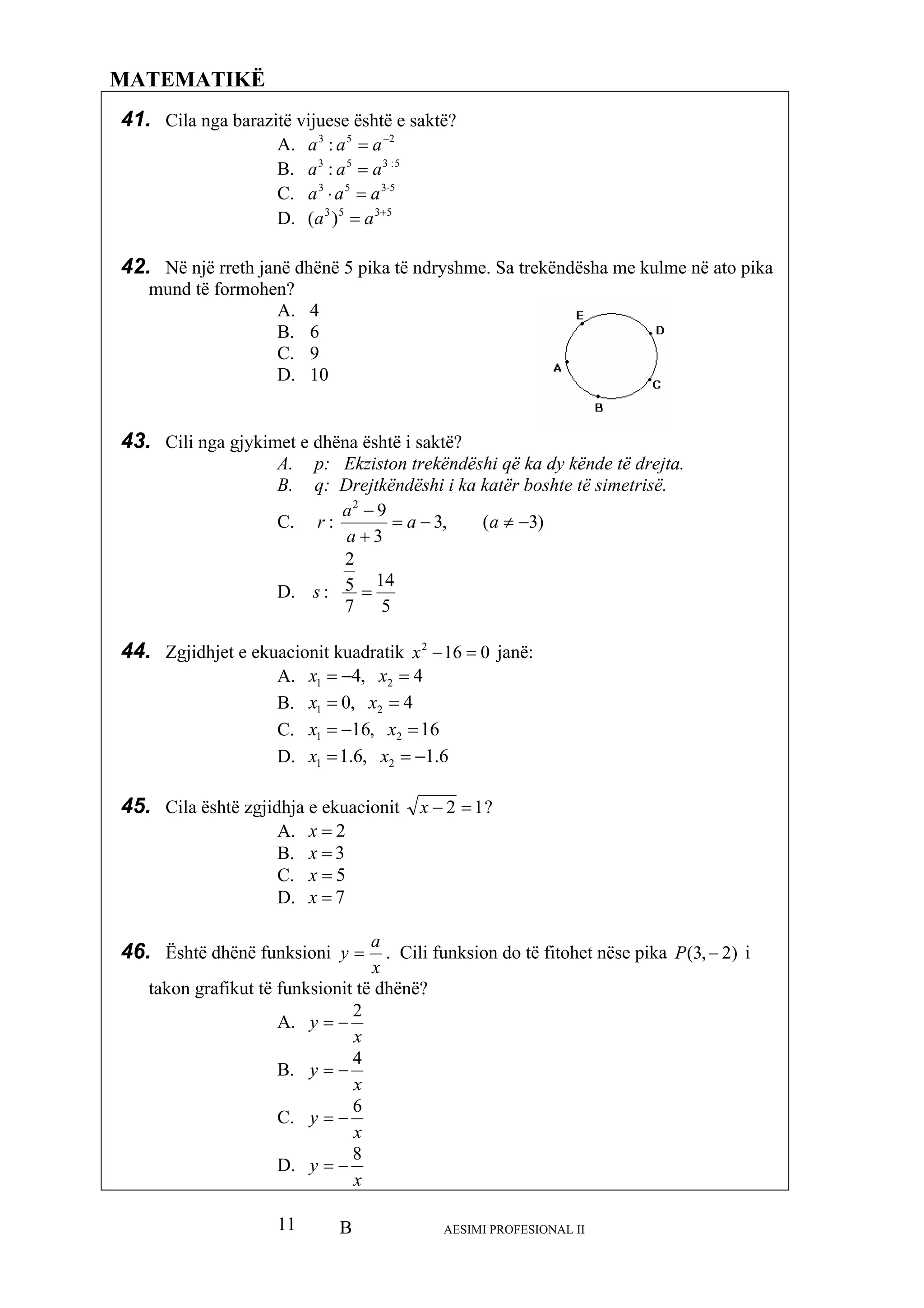 B AESIMI PROFESIONAL II11
MATEMATIKË
41.
: aaa
535 ⋅
=⋅ aa
42. Në një rreth janë dhënë 5 pika të ndryshme e në ato pika
mund të formohen?
43. Cili nga gjykim ktë?
p: Ekzisto trekëndëshi që ka dy kënde të drejta.
q: Drejtkë ëshi i ka katër boshte të simetrisë.
Cila nga barazitë vijuese është e saktë?
A. 253
: −
= aaa
B. 5:353
=
C. 3
a
D. 5353
)( +
= aa
. Sa trekëndësha me kulm
A. 4
B. 6
C. 9
D. 10
et e dhëna është i sa
A. n
B. nd
C. )3,3
92
−
−
a
a
(
3
: −≠=
+
a
a
r
D.
57
:s
145
2
=
44. Zgjidhjet e ekuacionit kuadratik 0−x janë:162
=
A. ,4 21 4=−= xx
42B. ,01 == xx
162C. ,161 =−= xx
6.1D. ,6. 211 −==x
45. Cila është zgjidhja e ek
x
uacionit 12 =−x ?
2=
B. 3=x
46. Është dhënë funksioni
A. x
C. 5=x
D. 7=x
x
a
y = . Cili funksion do të fitohet nëse pika )2,3( −P i
takon grafikut të në?
A.
fun dhëksionit të
x
y −=
2
B.
x
y
4
−=
C.
x
y
6
−=
D.
x
y −=
8
 