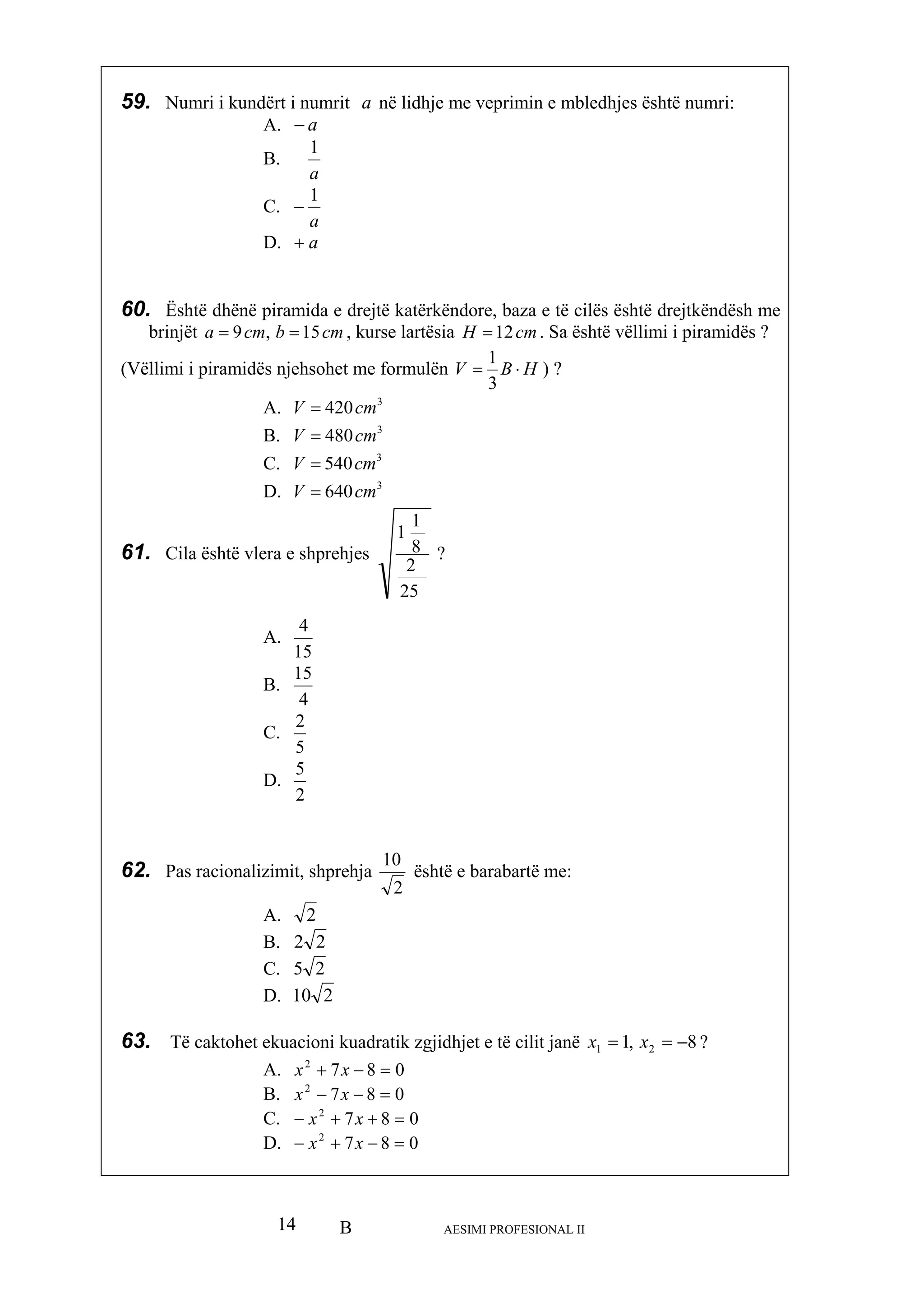 B AESIMI PROFESIONAL II14
59. Numri i kundërt i numrit a në lidhje me veprimin e mbledhjes është numri:
B.
A. a−
a
1
C.
a
1
−
60. Është dhënë piram da e drejtë katërkëndore, baza e të cilës është drejtkëndësh me
brinjët cma 9 == , kurse lartësia cmH 12
D. a+
i
cmb, 15 = . Sa është vëllimi i piramidës ?
(Vëllimi i pirami formulëndës njehsohet me HBV ⋅=
3
1
) ?
A. 420V =
3
m
C. 3
540cmV =
D. 3
640cm
61. Cila është vl es
3
cm
B. 480cV =
V =
era e prehjsh
25
2
8
1
?
A.
1
15
4
B.
4
C.
15
5
2
D.
2
5
62. Pas racionali hjazimit, shpre
2
10
është e barabartë me:
A. 2
B. 22
C. 25
D. 210
63. Të caktohet ekuacioni kuadratik zgjidhjet e të cilit janë 8,1 21 −== xx ?
A. 0872
=−+ xx
0=x
02
x
B. 872
=−− xx 0
C. 87 +x
87 =−+ x
2
+−
D. −
 