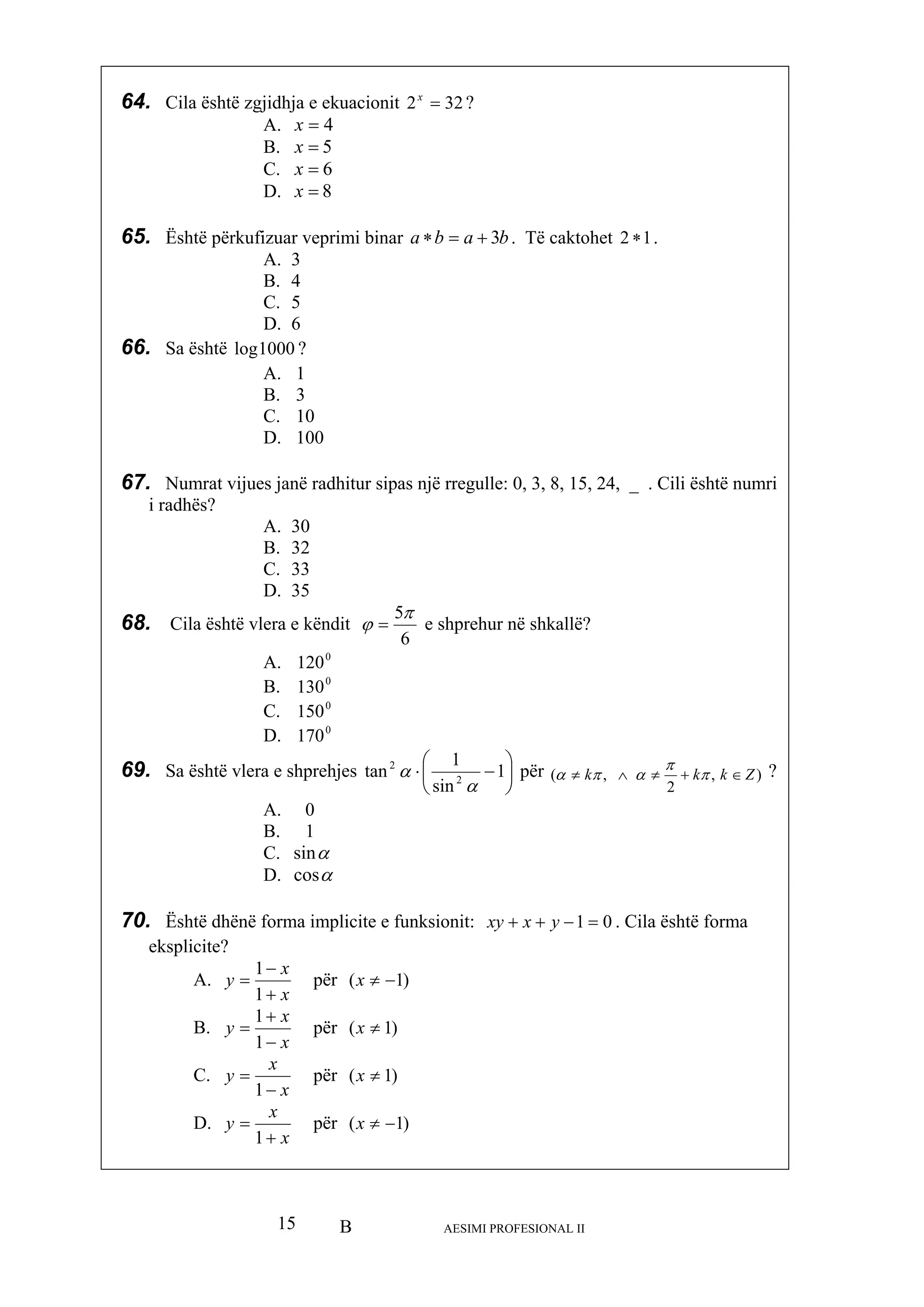 B AESIMI PROFESIONAL II15
4=
5=
8=
65. Është përkuf primi binar baba 3
64. Cila është zgjidhja e ekuacionit 322 =x
?
A. x
B. x
C. 6=x
D. x
izuar ve +=∗ . Të caktohet 12 ∗ .
, 24, _ . Cili është numri
i radhës?
A. 3
B. 4
C. 5
D. 6
66. Sa është 1000log ?
A. 1
B. 3
C. 10
D. 100
67. Numrat vijues janë radh s një rregulle: 0, 3, 8, 15itur sipa
A. 30
B. 32
C. 33
D. 35
68. Cila është vlera e këndit
6
5π
ϕ = e shprehur në shkallë?
0
A. 120
B. 0
130
C. 0
150
D. 0
170
69. Sa është vlera e shprehjes ⎟
⎠
⎞
⎜
⎝
⎛
⋅
sin
1
tan 2
2
α −1
α
për )( Zk≠ ,
2
, kk ∈+≠∧ π
π
απα ?
0A.
B. 1
C. αsin
D. αcos
70. nksionit: 01Është dhënë forma implic uite e f =−++ yxxy . Cila është forma
eksplicite?
A.
x
x
y
+
−
=
1
1
për )1( −≠x
B.
x
x
y
−
=
1
1
për )1( ≠x
+
C.
x
x
y = për )1( ≠x
−1
D.
x
x
y
+
= për )1(
1
−≠x
 