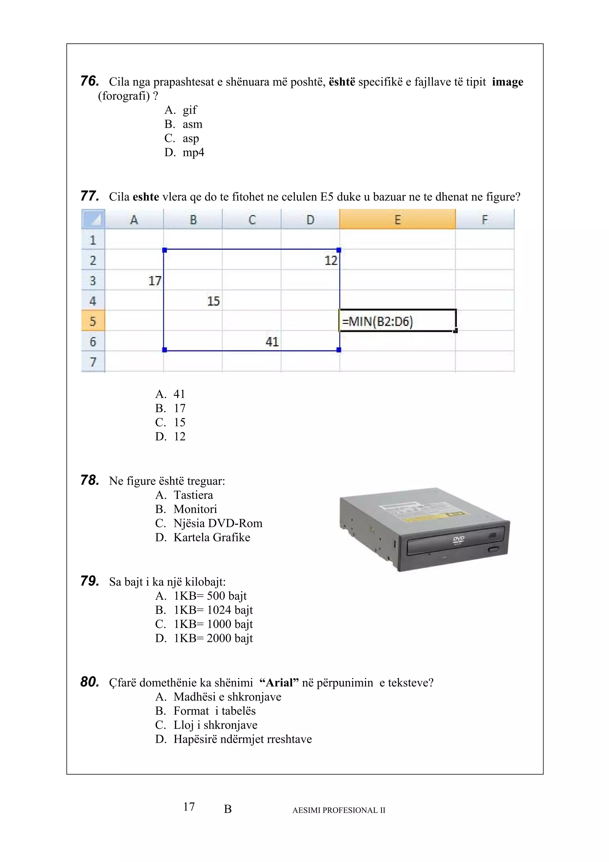 B AESIMI PROFESIONAL II17
e
D. 12
78. Ne figure
. Kartela Grafike
79. Sa bajt i
D. 1KB= 2000 bajt
in e teksteve?
A. Madhësi e shkronjave
B. Format i tabelës
C. Lloj i shkronjave
D. Hapësirë ndërmjet rreshtave
76. Cila nga prapashtesat e shënuara më poshtë, është specifikë e fajllave të tipit imag
(forografi) ?
A. gif
B. asm
C. asp
D. mp4
77. Cila eshte vlera qe do te fitohet ne celulen E5 duke u bazuar ne te dhenat ne figure?
A. 41
B. 17
C. 15
është treguar:
A. Tastiera
B. Monitori
C. Njësia DVD-Rom
D
ka një kilobajt:
A. 1KB= 500 bajt
B. 1KB= 1024 bajt
C. 1KB= 1000 bajt
80. Çfarë domethënie ka shënimi “Arial” në përpunim
 
