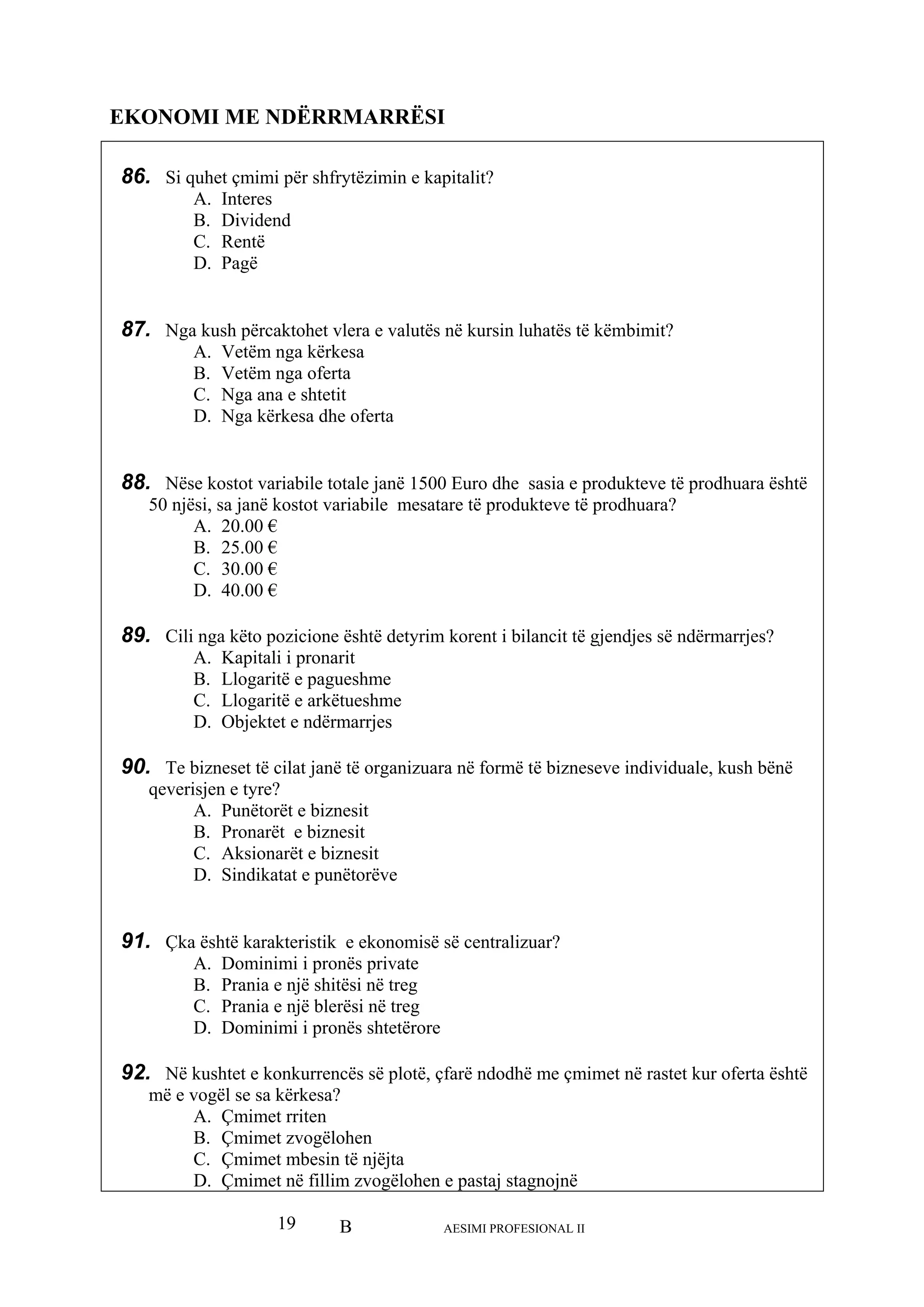 B AESIMI PROFESIONAL II19
EKONOMI ME NDËRRMARRËSI
86. Si q i për shfrytëzimin e kapitalit?
B. Dividend
87. Ng lutës në kursin luhatës të këmbimit?
A. Vetëm nga kërkesa
B. Vetëm nga oferta
88. Nëse kostot variabile totale janë 1500 Euro dhe sasia e produkteve të prodhuara është
50 njësi, sa janë kostot variabile mesatare të produkteve të prodhuara?
A. 20.00 €
89. Cil tyrim korent i bilancit të gjendjes së ndërmarrjes?
A. Kapitali i pronarit
e arkëtueshme
es
90. Te bizneset të cilat janë të organizuara në formë të bizneseve individuale, kush bënë
qever
A. Punëtorët e biznesit
B. Pronarët e biznesit
91. Çka ë centralizuar?
si në treg
tetërore
92. Në imet në rastet kur oferta është
më e
A. Çmimet rriten
zvogëlohen e pastaj stagnojnë
uhet çmim
A. Interes
C. Rentë
D. Pagë
a kush përcaktohet vlera e va
C. Nga ana e shtetit
D. Nga kërkesa dhe oferta
B. 25.00 €
C. 30.00 €
D. 40.00 €
i nga këto pozicione është de
B. Llogaritë e pagueshme
C. Llogaritë
D. Objektet e ndërmarrj
isjen e tyre?
C. Aksionarët e biznesit
D. Sindikatat e punëtorëve
është karakteristik e ekonomisë s
A. Dominimi i pronës private
B. Prania e një shitësi në treg
C. Prania e një blerë
D. Dominimi i pronës sh
kushtet e konkurrencës së plotë, çfarë ndodhë me çm
vogël se sa kërkesa?
B. Çmimet zvogëlohen
C. Çmimet mbesin të njëjta
D. Çmimet në fillim
 