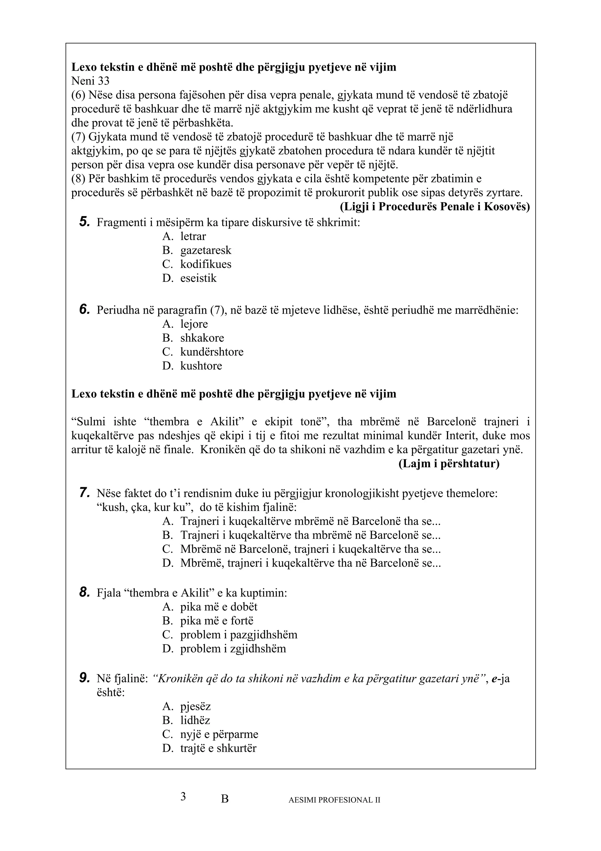 B AESIMI PROFESIONAL II3
Lexo tekstin e dhënë më poshtë dhe përgjigju pyetjeve në vijim
Neni 33
(6) Nëse disa persona fajësohen për disa vepra penale, gjykata mund të vendosë të zbatojë
procedurë të bashkuar dhe të marrë një aktgjykim me kusht që veprat të jenë të ndërlidhura
dhe provat të jenë të përbashkëta.
(7) Gjykata mund të vendosë të zbatojë procedurë të bashkuar dhe të marrë një
aktgjykim, po qe se para të njëjtës gjykatë zbatohen procedura të ndara kundër të njëjtit
person për disa vepra ose kundër disa personave për vepër të njëjtë.
(8) Për bashkim të procedurës vendos gjykata e cila është kompetente për zbatimin e
procedurës së përbashkët në bazë të propozimit të prokurorit publik ose sipas detyrës zyrtare.
(Ligji i Procedurës Penale i Kosovës)
5. Fragmenti i mësipërm ka tipare diskursive të shkrimit:
A. letrar
B. gazetaresk
C. kodifikues
D. eseistik
6. Periudha në paragrafin (7), në bazë të mjeteve lidhëse, është periudhë me marrëdhënie:
A. lejore
B. shkakore
C. kundërshtore
D. kushtore
Lexo tekstin e dhënë më poshtë dhe përgjigju pyetjeve në vijim
“Sulmi ishte “thembra e Akilit” e ekipit tonë”, tha mbrëmë në Barcelonë trajneri i
kuqekaltërve pas ndeshjes që ekipi i tij e fitoi me rezultat minimal kundër Interit, duke mos
arritur të kalojë në finale. Kronikën që do ta shikoni në vazhdim e ka përgatitur gazetari ynë.
(Lajm i përshtatur)
7. Nëse faktet do t’i rendisnim duke iu përgjigjur kronologjikisht pyetjeve themelore:
“kush, çka, kur ku”, do të kishim fjalinë:
A. Trajneri i kuqekaltërve mbrëmë në Barcelonë tha se...
B. Trajneri i kuqekaltërve tha mbrëmë në Barcelonë se...
C. Mbrëmë në Barcelonë, trajneri i kuqekaltërve tha se...
D. Mbrëmë, trajneri i kuqekaltërve tha në Barcelonë se...
8. Fjala “thembr imin:a e Akilit” e ka kupt
A. pika më e dobët
B. pika më e fortë
C. problem i pazgjidhshëm
D. problem i zgjidhshëm
9. Në fjalinë: “Kronikën që do ta shikoni në vazhdim e ka përgatitur gazetari ynë”, e-ja
është:
A. pjesëz
B. lidhëz
C. nyjë e përparme
D. trajtë e shkurtër
 