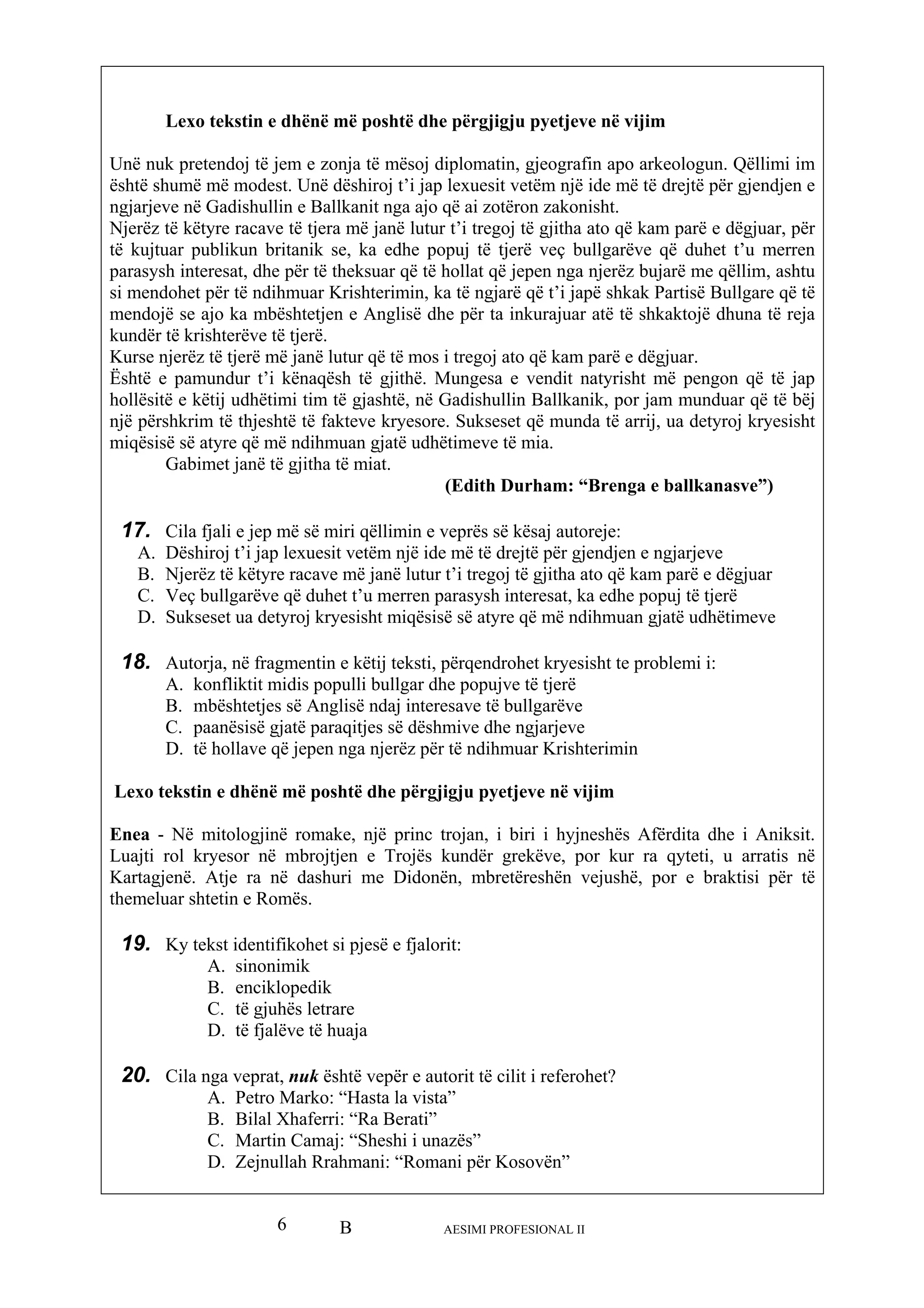 B AESIMI PROFESIONAL II6
arkeologun. Qëllimi im
rishterimin, ka të ngjarë që t’i japë shkak Partisë Bullgare që të
dhuna të reja
anik, por jam munduar që të bëj
një për ore. Sukseset që munda të arrij, ua detyroj kryesisht
miqësisë së atyre që më ndihmuan gjatë udhë
Gabimet janë të gjitha të miat.
nga e ballkanasve”)
1
C. Veç bullgarëve që duhet t’u merren parasysh interesat, ka edhe popuj të tjerë
hëtimeve
18. t te problemi i:
in
jtjen e Trojës kundër grekëve, por kur ra qyteti, u arratis në
, mbretëreshën vejushë, por e braktisi për të
th
19. Ky te esë e fjalorit:
20. Cila n cilit i referohet?
“Sheshi i unazës”
ani: “Romani për Kosovën”
Lexo tekstin e dhënë më poshtë dhe përgjigju pyetjeve në vijim
Unë nuk pretendoj të jem e zonja të mësoj diplomatin, gjeografin apo
është shumë më modest. Unë dëshiroj t’i jap lexuesit vetëm një ide më të drejtë për gjendjen e
ngjarjeve në Gadishullin e Ballkanit nga ajo që ai zotëron zakonisht.
Njerëz të këtyre racave të tjera më janë lutur t’i tregoj të gjitha ato që kam parë e dëgjuar, për
të kujtuar publikun britanik se, ka edhe popuj të tjerë veç bullgarëve që duhet t’u merren
parasysh interesat, dhe për të theksuar që të hollat që jepen nga njerëz bujarë me qëllim, ashtu
si mendohet për të ndihmuar K
mendojë se ajo ka mbështetjen e Anglisë dhe për ta inkurajuar atë të shkaktojë
kundër të krishterëve të tjerë.
Kurse njerëz të tjerë më janë lutur që të mos i tregoj ato që kam parë e dëgjuar.
Është e pamundur t’i kënaqësh të gjithë. Mungesa e vendit natyrisht më pengon që të jap
hollësitë e këtij udhëtimi tim të gjashtë, në Gadishullin Ballk
shkrim të thjeshtë të fakteve kryes
timeve të mia.
(Edith Durham: “Bre
7. Cila fjali e jep më së miri qëllimin e veprës së kësaj autoreje:
A. Dëshiroj t’i jap lexuesit vetëm një ide më të drejtë për gjendjen e ngjarjeve
B. Njerëz të këtyre racave më janë lutur t’i tregoj të gjitha ato që kam parë e dëgjuar
D. Sukseset ua detyroj kryesisht miqësisë së atyre që më ndihmuan gjatë ud
Autorja, në fragmentin e këtij teksti, përqendrohet kryesish
A. konfliktit midis populli bullgar dhe popujve të tjerë
B. mbështetjes së Anglisë ndaj interesave të bullgarëve
C. paanësisë gjatë paraqitjes së dëshmive dhe ngjarjeve
D. të hollave që jepen nga njerëz për të ndihmuar Krishterim
Lexo tekstin e dhënë më poshtë dhe përgjigju pyetjeve në vijim
Enea - Në mitologjinë romake, një princ trojan, i biri i hyjneshës Afërdita dhe i Aniksit.
Luajti rol kryesor në mbro
Kartagjenë. Atje ra në dashuri me Didonën
emeluar shtetin e Romës.
kst identifikohet si pj
A. sinonimik
B. enciklopedik
C. të gjuhës letrare
D. të fjalëve të huaja
ga veprat, nuk është vepër e autorit të
A. Petro Marko: “Hasta la vista”
B. Bilal Xhaferri: “Ra Berati”
C. Martin Camaj:
D. Zejnullah Rrahm
 