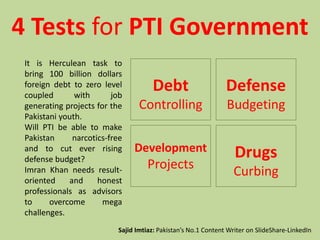 4 Tests for PTI Government
Debt
Controlling
Defense
Budgeting
Drugs
Curbing
Development
Projects
It is Herculean task to
bring 100 billion dollars
foreign debt to zero level
coupled with job
generating projects for the
Pakistani youth.
Will PTI be able to make
Pakistan narcotics-free
and to cut ever rising
defense budget?
Imran Khan needs result-
oriented and honest
professionals as advisors
to overcome mega
challenges.
Sajid Imtiaz: Pakistan’s No.1 Content Writer on SlideShare-LinkedIn
 