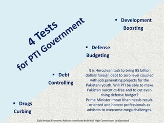  Drugs
Curbing
 Debt
Controlling
 Defense
Budgeting
 Development
Boosting
It is Herculean task to bring 95 billion
dollars foreign debt to zero level coupled
with job generating projects for the
Pakistani youth. Will PTI be able to make
Pakistan narcotics-free and to cut ever-
rising defense budget?
Prime Minister Imran Khan needs result-
oriented and honest professionals as
advisors to overcome mega challenges.
Sajid Imtiaz: Economic Advisor shortlisted by British High Commission in Islamabad
 