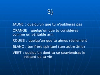 3)
JAUNE : quelqu’un que tu n’oublieras pas
ORANGE : quelqu’un que tu considères
comme un véritable ami
ROUGE : quelqu’un que tu aimes réellement
BLANC : ton frère spirituel (ton autre âme)
VERT : quelqu’un dont tu se souviendras le
      restant de ta vie
 