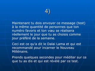 4)
Maintenant tu dois envoyer ce message (test)
à la même quantité de personnes que ton
numéro favoris et ton vœu se réalisera
réellement le jour que tu as choisis comme
jour préféré de la semaine.
Ceci est ce qu’a dit le Dalai Lama et qui est
recommandé pour incarner le Nouveau
Millénaire.
Prends quelques secondes pour méditer sur ce
que tu as dis et qui est révélé par ce test.
 