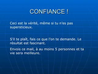 CONFIANCE !
Ceci est la vérité, même si tu n’es pas
supersticieux.


S’il te plaît, fais ce que l’on te demande. Le
résultat est fascinant.
Envois ce mail, à au moins 5 personnes et ta
vie sera meilleure.
 