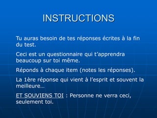 INSTRUCTIONS
Tu auras besoin de tes réponses écrites à la fin
du test.
Ceci est un questionnaire qui t’apprendra
beaucoup sur toi même.
Réponds à chaque item (notes les réponses).
La 1ère réponse qui vient à l’esprit et souvent la
meilleure…
ET SOUVIENS TOI : Personne ne verra ceci,
seulement toi.
 