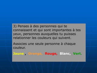 3) Penses à des personnes qui te
connaissent et qui sont importantes à tes
yeux, personnes auxquelles tu puisses
relationner les couleurs qui suivent.
Associes une seule personne à chaque
couleur.
Jaune , Orange, Rouge, Blanc, Vert.
 