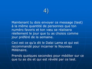 4)
Maintenant tu dois envoyer ce message (test)
à la même quantité de personnes que ton
numéro favoris et ton vœu se réalisera
réellement le jour que tu as choisis comme
jour préféré de la semaine.
Ceci est ce qu’a dit le Dalai Lama et qui est
recommandé pour incarner le Nouveau
Millénaire.
Prends quelques secondes pour méditer sur ce
que tu as dis et qui est révélé par ce test.
 