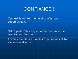 CONFIANCE !
Ceci est la vérité, même si tu n’es pas
supersticieux.


S’il te plaît, fais ce que l’on te demande. Le
résultat est fascinant.
Envois ce mail, à au moins 5 personnes et ta
vie sera meilleure.
 