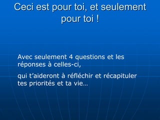 Ceci est pour toi, et seulement
           pour toi !


Avec seulement 4 questions et les
réponses à celles-ci,
qui t’aideront à réfléchir et récapituler
tes priorités et ta vie…
 