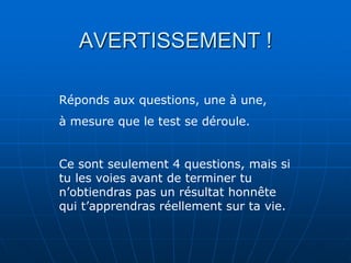 AVERTISSEMENT !

Réponds aux questions, une à une,
à mesure que le test se déroule.


Ce sont seulement 4 questions, mais si
tu les voies avant de terminer tu
n’obtiendras pas un résultat honnête
qui t’apprendras réellement sur ta vie.
 