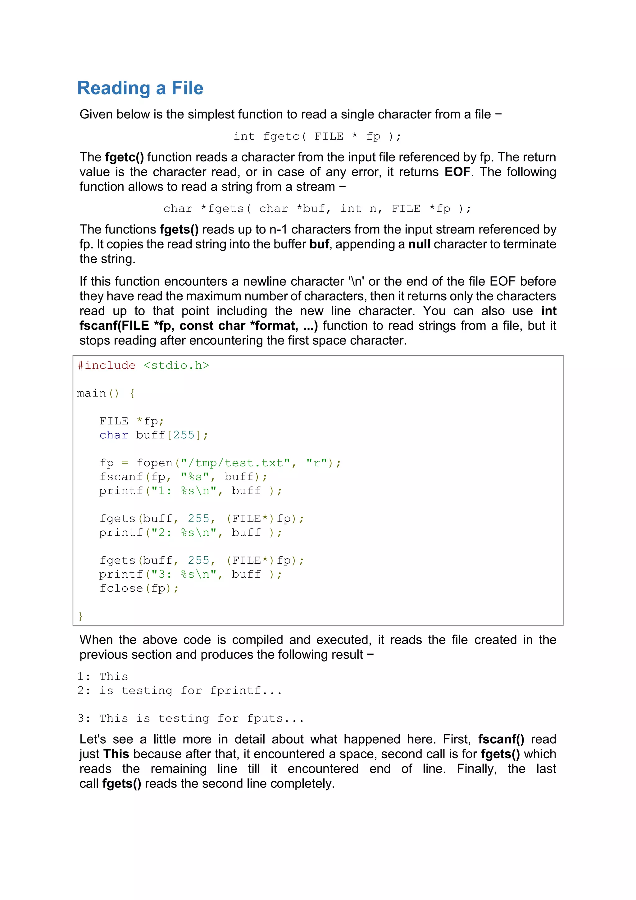 Reading a File
Given below is the simplest function to read a single character from a file −
int fgetc( FILE * fp );
The fgetc() function reads a character from the input file referenced by fp. The return
value is the character read, or in case of any error, it returns EOF. The following
function allows to read a string from a stream −
char *fgets( char *buf, int n, FILE *fp );
The functions fgets() reads up to n-1 characters from the input stream referenced by
fp. It copies the read string into the buffer buf, appending a null character to terminate
the string.
If this function encounters a newline character &#x27;n&#x27; or the end of the file EOF before
they have read the maximum number of characters, then it returns only the characters
read up to that point including the new line character. You can also use int
fscanf(FILE *fp, const char *format, ...) function to read strings from a file, but it
stops reading after encountering the first space character.
#include &lt;stdio.h&gt;
main() {
FILE *fp;
char buff[255];
fp = fopen(&quot;/tmp/test.txt&quot;, &quot;r&quot;);
fscanf(fp, &quot;%s&quot;, buff);
printf(&quot;1: %sn&quot;, buff );
fgets(buff, 255, (FILE*)fp);
printf(&quot;2: %sn&quot;, buff );
fgets(buff, 255, (FILE*)fp);
printf(&quot;3: %sn&quot;, buff );
fclose(fp);
}
When the above code is compiled and executed, it reads the file created in the
previous section and produces the following result −
1: This
2: is testing for fprintf...
3: This is testing for fputs...
Let&#x27;s see a little more in detail about what happened here. First, fscanf() read
just This because after that, it encountered a space, second call is for fgets() which
reads the remaining line till it encountered end of line. Finally, the last
call fgets() reads the second line completely.
 