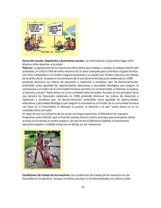 Deserción escolar, Repetición y Ausentismo escolar: La matriculación no garantiza llegar al fin.
Muchos niños desertan a la mitad.
Pobreza: La agudización de la miseria los niños tienen que trabajar y aunque el trabajo infantil está
prohibido, en 1979 el 70% de niños menores de 15 años trabajaba para contribuir al gasto familiar.
Los niños trabajadores no reciben ninguna prestación y el sueldo que reciben está muy por debajo
de la tarifa oficial. Aunque en los principios de la Ley General de Educación elaborada en 1990
pretende disminuir los índices de deserción y repetición y establece que "la democratización,
entendida como igualdad de oportunidades educativas y pluralidad ideológica que asegure la
convivencia y el orden de la comunidad humana con base en la fraternidad, la libertad, la justicia,
el derecho y la paz" hasta ahora no se ha cumplido dicho principio. Aunque en los principios de la
Ley General de Educación elaborada en 1990 pretende disminuir los índices de deserción y
repetición y establece que "la democratización, entendida como igualdad de oportunidades
educativas y pluralidad ideológica que asegure la convivencia y el orden de la comunidad humana
con base en la fraternidad, la libertad, la justicia, el derecho y la paz" hasta ahora no se ha
cumplido dicho principio.
En lugar de unir los esfuerzos de las zonas con larga trayectoria, el Ministerio ha impuesto
Programas como EDUCO, que al final de cuentas tiene el mismo principio que el proyecto oficial
aunque no ha tenido el mismo impacto. De esta forma el Ministerio debilita el movimiento
educativo popular y redobla esfuerzos en donde no son necesarios.




Condiciones de trabajo de los maestros: Las condiciones de trabajo de los maestros no son
favorables en lo absoluto. Aunque se estima que hay 11 mil desempleados los salones están

                                                   12
 