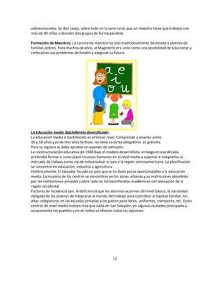 sobresaturados. Se dan casos, sobre todo en la zona rural, que un maestro tiene que trabajar con
más de 40 niños o atender dos grupos de forma paralela.

Formación de Maestros: La carrera de maestro ha sido tradicionalmente destinada a jóvenes de
familias pobres. Para muchos de ellos, el Magisterio era visto como una posibilidad de solucionar a
corto plazo sus problemas de fondos y asegurar su futuro.




La Educación media (bachillerato diversificado)
La educación media o bachillerato es el tercer nivel. Comprende a jóvenes entre
16 y 18 años y es de tres años lectivos, no tiene carácter obligatorio es gratuita.
Para su ingreso se debe aprobar un examen de admisión.
La reestructuración educativa de 1968 bajo el modelo desarrollista, en boga en esa década,
pretendía formar a corto plazo recursos humanos en el nivel medio y superior e integrarlos al
mercado de trabajo como vía de industrializar el país y la región centroamericana. La planificación
se concentró en educación, industria y agricultura.
Históricamente, El Salvador ha sido un país que le ha dado pocas oportunidades a la educación
media. La mayoría de los centros se concentran en las zonas urbanas y su matrícula es absorbida
por las instituciones privadas (sobre todo en los bachilleratos académicos con excepción de la
región occidental
Factores de incidencia son: la deficiencia que los alumnos acarrean del nivel básico, la necesidad
obligada de los jóvenes de integrarse al mundo del trabajo para contribuir al ingreso familiar, las
altas colegiaturas en las escuelas privadas y los gastos para libros, uniformes, transporte, etc. Estos
centros de nivel medio existen más que nada en San Salvador, en algunas ciudades principales y
escasamente los pueblos y no en todos se ofrecen todas las opciones.




                                                    13
 