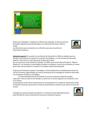 Quiero que investigues y elabores un informe que contenga en forma precisa los
principales objetivos que pretende lograr en la educación Parvularia, básica y
media.
Las direcciones que se presentan son suficientes para que encuentres la
información necesaria.


Educación superior De acuerdo a la Ley General de Educación de 1990, se establece que los
estudios universitarios se imparten en Institutos Tecnológicos. y en las Escuelas de Educación
Superior. Este nivel es el más costoso de la educación formal.
Con el cierre de la Universidad de El Salvador en 1980 y de la Escuela Normal Superior "Alberto
Masferrer", los institutos y universidades privadas se multiplican a partir de esa década y la mayor
parte están concentrados en la capital y en ciudades relativamente grandes.

Al igual que la Educación Superior Tecnológica, la Universidad tiene la finalidad de formación de
recursos humanos especializados así como la promoción de la investigación científica relacionada
con el progreso científico y tecnológico
         La Universidad Nacional de El Salvador es la única institución estatal de estudios
superiores. Tiene su sede en San Salvador y cuenta con un centro regional en el occidente y otro
en el oriente
La participación crítica de los universitarios en la vida política le ha costado la intervención militar
en distintas ocasiones, persecución y masacres de profesores y alumnos y por último el cierre del
recinto.


Investiga las causas principales que llevaron a la toma de Universidad Nacional por
parte del ejército y qué consecuencias tuvo para la Educación Superior.




                                                     14
 