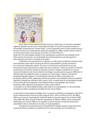 Hasta 1965 la Universidad Nacional fue la única en todo el país. En este año la Asamblea
Legislativa aprobó la ley para crear universidades privadas. En ese año los jesuitas fundaron la
Universidad Centroamericana "Simeón Cañas", la que actualmente tiene la mejor infraestructura y
recursos humanos fue considerada de subversiva y agredida. En 1989, cuerpos militares entraron
al recinto masacrando a varios jesuitas entre ellos a su rector Ellacurría.
Desde 1977 las universidades privadas se han reproducido y actualmente hay alrededor de 44.
Están exentas de impuestos, son responsables de contratar docentes y de hacer gestiones
administrativas para cubrir sus propias necesidades.
          El Ministerio es el que dictamina su apertura. En 1991 cubrían el 68% de la matrícula total
concentrándose sobre todo en las áreas de ciencias y humanidades y ciencias económicas
Si es cierto que la educación superior "forma en su nivel técnico y profesional los recursos
humanos que el país necesita para su desarrollo socio-económico", habría que analizar la situación
universitaria en los últimos veinticinco años para conocer la calidad y cantidad de los recursos
humanos formados en este recinto estatal. Sin embargo, se puede apreciar que para 1984 sólo "un
6.4% del total de la población escolar se ubicaba en el nivel superior. Apenas 5 de cada mil
estudiantes lograban ingresar a la universidad la matrícula en 1991 se concentró en la
facultad de medicina (27%), siguiendo la de Ciencias Sociales y Humanidades (21%); la Facultad de
Ingeniería y Arquitectura alcanzó el 14% y Leyes el 12%. La matrícula de las universidades privadas
en ese mismo año fue el siguiente: la Facultad de Ciencias y Humanidades 31%, Ciencias
Económicas 28%, Ingeniería y Arquitectura el 23% y Leyes el 8%.64.
 La situación en las universidades privadas, sobre todo en las más pequeñas, es más lamentable.
Se trabaja con planes y programas prestados de otras universidades.

La autonomía ha sido violada incontables veces; se asesinó a profesores y estudiantes y cerraron el
recinto arbitrariamente. Primero en 1932, luego de 1972 a 1974; en 1976 y en 1977. De 1980 a
1984 se cerró porque la participación estudiantil desde el inicio de la guerra fue cerrada de 1980
hasta 1984. Más tarde, durante la ofensiva realizada por el FMLN en 1989 se cierra nuevamente
reabriéndose en mayo de 1990. (En los periodos en que se mantuvo cerrada las clases fueron
suspendidas o bien se realizaron en las calles, en casas alquiladas.)
        A excepción de los docentes de la Universidad de El Salvador donde la mayor parte tiene
contrato de tiempo completo, los profesores de los centros privados son contratados por

                                                   15
 
