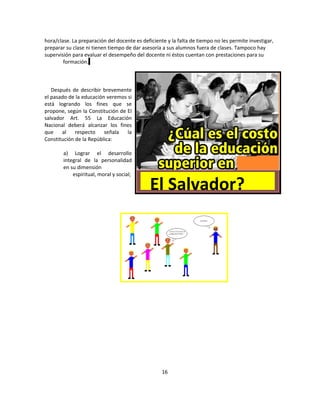 hora/clase. La preparación del docente es deficiente y la falta de tiempo no les permite investigar,
preparar su clase ni tienen tiempo de dar asesoría a sus alumnos fuera de clases. Tampoco hay
supervisión para evaluar el desempeño del docente ni éstos cuentan con prestaciones para su
        formación.



   Después de describir brevemente
el pasado de la educación veremos si
está logrando los fines que se
propone, según la Constitución de El
salvador Art. 55 La Educación
Nacional deberá alcanzar los fines
que    al    respecto    señala   la
Constitución de la República:

        a) Lograr el desarrollo
        integral de la personalidad
        en su dimensión
            espiritual, moral y social;

                                              El Salvador?




                                                   16
 