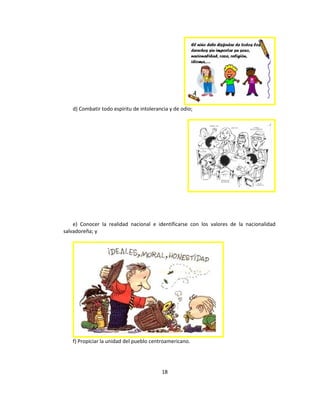 d) Combatir todo espíritu de intolerancia y de odio;




    e) Conocer la realidad nacional e identificarse con los valores de la nacionalidad
salvadoreña; y




   f) Propiciar la unidad del pueblo centroamericano.




                                         18
 