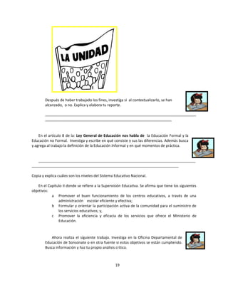 Después de haber trabajado los fines, investiga si al contextualizarlo, se han
        alcanzado, o no. Explica y elabora tu reporte.

        __________________________________________________________________________
        ______________________________________________________________



    En el artículo 8 de la: Ley General de Educación nos habla de la Educación Formal y la
Educación no Formal. Investiga y escribe en qué consiste y sus las diferencias. Además busca
y agrega al trabajo la definición de la Educación Informal y en qué momentos de práctica.


   _____________________________________________________________________________
________________________________________________________________________

Copia y explica cuáles son los niveles del Sistema Educativo Nacional.

    En el Capítulo II donde se refiere a la Supervisión Educativa. Se afirma que tiene los siguientes
objetivos:
            a Promover el buen funcionamiento de los centros educativos, a través de una
                administración escolar eficiente y efectiva;
            b Formular y orientar la participación activa de la comunidad para el suministro de
                los servicios educativos; y,
            c Promover la eficiencia y eficacia de los servicios que ofrece el Ministerio de
                Educación.



           Ahora realiza el siguiente trabajo. Investiga en la Oficina Departamental de
        Educación de Sonsonate o en otra fuente si estos objetivos se están cumpliendo.
        Busca información y haz tu propio análisis crítico.



                                                   19
 