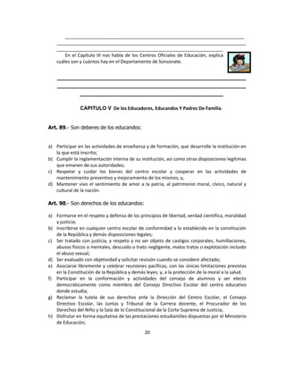 ______________________________________________________________________
    __________________________________________________________________________
    _________________________________________________________________
        En el Capítulo III nos habla de los Centros Oficiales de Educación, explica
    cuáles son y cuántos hay en el Departamento de Sonsonate.


    __________________________________________________________
    __________________________________________________________
           ____________________________________________

               CAPITULO V De los Educadores, Educandos Y Padres De Familia.


Art. 89.- Son deberes de los educandos:


a) Participar en las actividades de enseñanza y de formación, que desarrolle la institución en
   la que está inscrito;
b) Cumplir la reglamentación interna de su institución, así como otras disposiciones legítimas
   que emanen de sus autoridades;
c) Respetar y cuidar los bienes del centro escolar y cooperar en las actividades de
   mantenimiento preventivo y mejoramiento de los mismos; y,
d) Mantener vivo el sentimiento de amor a la patria, al patrimonio moral, cívico, natural y
   cultural de la nación.

Art. 90.- Son derechos de los educandos:

a) Formarse en el respeto y defensa de los principios de libertad, verdad científica, moralidad
   y justicia;
b) Inscribirse en cualquier centro escolar de conformidad a lo establecido en la constitución
   de la República y demás disposiciones legales;
c) Ser tratado con justicia, y respeto y no ser objeto de castigos corporales, humillaciones,
   abusos físicos o mentales, descuido o trato negligente, malos tratos o explotación incluido
   el abuso sexual;
d) Ser evaluado con objetividad y solicitar revisión cuando se considere afectado;
e) Asociarse libremente y celebrar reuniones pacíficas, con las únicas limitaciones previstas
   en la Constitución de la República y demás leyes; y, a la protección de la moral a la salud.
f) Participar en la conformación y actividades del consejo de alumnos y ser electo
   democráticamente como miembro del Consejo Directivo Escolar del centro educativo
   donde estudia;
g) Reclamar la tutela de sus derechos ante la Dirección del Centro Escolar, el Consejo
   Directivo Escolar, las Juntas y Tribunal de la Carrera docente, el Procurador de los
   Derechos del Niño y la Sala de lo Constitucional de la Corte Suprema de Justicia;
h) Disfrutar en forma equitativa de las prestaciones estudiantiles dispuestas por el Ministerio
   de Educación;
                                              20
 