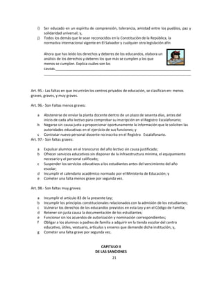 i)   Ser educado en un espíritu de comprensión, tolerancia, amistad entre los pueblos, paz y
         solidaridad universal; y,
    j)   Todos los demás que le sean reconocidos en la Constitución de la República, la
         normativa internacional vigente en El Salvador y cualquier otra legislación afín

         Ahora que has leído los derechos y deberes de los educandos, elabora un
         análisis de los derechos y deberes los que más se cumplen y los que
         menos se cumplen. Explica cuáles son las
         causas.____________________________________________________________________
         __________________________________________________________________________



Art. 95.- Las faltas en que incurrirán los centros privados de educación, se clasifican en: menos
graves, graves, y muy graves.

Art. 96.- Son Faltas menos graves:

    a    Abstenerse de enviar la planta docente dentro de un plazo de sesenta días, antes del
         inicio de cada año lectivo para comprobar su inscripción en el Registro Escalafonario;
     b Negarse sin causa justa a proporcionar oportunamente la información que le soliciten las
         autoridades educativas en el ejercicio de sus funciones; y
     c Contratar nuevo personal docente no inscrito en el Registro Escalafonario.
Art. 97.- Son faltas graves:

    a    Expulsar alumnos en el transcurso del año lectivo sin causa justificada;
    b    Ofrecer servicios educativos sin disponer de la infraestructura mínima, el equipamiento
         necesario y el personal calificado;
    c    Suspender los servicios educativos a los estudiantes antes del vencimiento del año
         escolar;
    d    Incumplir el calendario académico normado por el Ministerio de Educación; y
    e    Cometer una falta menos grave por segunda vez.

Art. 98.- Son faltas muy graves:

    a    Incumplir el artículo 83 de la presente Ley;
    b    Incumplir los principios constitucionales relacionados con la admisión de los estudiantes;
    c    Vulnerar los derechos de los educandos previstos en esta Ley y en el Código de Familia;
    d    Retener sin justa causa la documentación de los estudiantes;
    e    Funcionar sin los acuerdos de autorización y nominación correspondientes;
    f    Obligar a los alumnos o padres de familia a adquirir en la tienda escolar del centro
         educativo, útiles, vestuario, artículos y enseres que demande dicha institución; y,
    g    Cometer una falta grave por segunda vez.


                                            CAPITULO II
                                         DE LAS SANCIONES
                                                   21
 