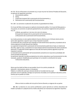 Art. 99.- Por las infracciones a la presente Ley, en que incurran los Centros Privados de Educación,
se aplicarán las siguientes sanciones:
     a Amonestación pública;
     b Multa;
     c Suspensión temporal de la autorización de funcionamiento; y,
     d Revocatoria de la autorización del funcionamiento.

Art. 100.- Las sanciones se aplicarán de acuerdo a la gravedad de las faltas.

En el caso de faltas menos graves se aplicará amonestación pública. En el caso de faltas graves y
muy graves, las sanciones se aplicarán gradualmente, de acuerdo al reglamento de la presente
Ley, así:
          a) Multa, que podrá ser: de cinco mil a cien mil colones;
          b) Suspensión temporal de la autorización de funcionamiento; y,
          c) Revocatoria de la autorización del funcionamiento.

Las multas previstas en este capítulo deberán hacerse efectivas por el infractor dentro de los
quince días siguientes a aquel en que se haya impuesto la sanción.
La certificación de la resolución que imponga la multa tendrá fuerza ejecutiva y el producto de la
misma ingresará al Fondo General de la Nación.
La suspensión temporal de la autorización de funcionamiento podrá durar hasta un máximo de
dos años, según el caso, y consistirá en el cese temporal del funcionamiento del centro privado de
educación. Su aplicación tendrá vigencia al inicio del año lectivo próximo siguiente al que fue
impuesta la sanción.
La revocatoria de la autorización de funcionamiento consistirá en el cese de las actividades del
centro privado de educación.
Las personas naturales o jurídicas propietarias de centros educativos cuyo funcionamiento ha sido
revocado, quedarán inhabilitadas para participar en la creación o constitución de nuevas
         instituciones educativas.




Ahora que has leído las faltas en que pueden incurrir los centros privados de
educación menos graves, graves, y muy graves.
Elabora un análisis de casos que conozcas donde se incumpla esta ley y qué
sanciones se les ha aplicado. Averigua con personas vinculadas con el quehacer educativo y otras
fuentes que te puedan ser útiles
________________________________________________________________________________
________________________________________________________________________________



        Ahora se hará un análisis de la Ley de la Carrera Docente, en algunas de sus partes.

    Art. 14.- La docencia es una carrera profesional y parar ejercerla en centros educativos del
Estado o privados en cualquiera de los niveles educativos son necesarios los siguientes requisitos:
                                                   22
 