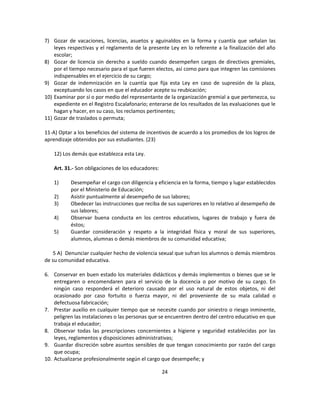 7) Gozar de vacaciones, licencias, asuetos y aguinaldos en la forma y cuantía que señalan las
    leyes respectivas y el reglamento de la presente Ley en lo referente a la finalización del año
    escolar;
8) Gozar de licencia sin derecho a sueldo cuando desempeñen cargos de directivos gremiales,
    por el tiempo necesario para el que fueren electos, así como para que integren las comisiones
    indispensables en el ejercicio de su cargo;
9) Gozar de indemnización en la cuantía que fija esta Ley en caso de supresión de la plaza,
    exceptuando los casos en que el educador acepte su reubicación;
10) Examinar por sí o por medio del representante de la organización gremial a que pertenezca, su
    expediente en el Registro Escalafonario; enterarse de los resultados de las evaluaciones que le
    hagan y hacer, en su caso, los reclamos pertinentes;
11) Gozar de traslados o permuta;

11-A) Optar a los beneficios del sistema de incentivos de acuerdo a los promedios de los logros de
aprendizaje obtenidos por sus estudiantes. (23)

    12) Los demás que establezca esta Ley.

    Art. 31.- Son obligaciones de los educadores:

    1)     Desempeñar el cargo con diligencia y eficiencia en la forma, tiempo y lugar establecidos
           por el Ministerio de Educación;
    2)     Asistir puntualmente al desempeño de sus labores;
    3)     Obedecer las instrucciones que reciba de sus superiores en lo relativo al desempeño de
           sus labores;
    4)     Observar buena conducta en los centros educativos, lugares de trabajo y fuera de
           éstos;
    5)     Guardar consideración y respeto a la integridad física y moral de sus superiores,
           alumnos, alumnas o demás miembros de su comunidad educativa;

   5 A) Denunciar cualquier hecho de violencia sexual que sufran los alumnos o demás miembros
de su comunidad educativa.

6. Conservar en buen estado los materiales didácticos y demás implementos o bienes que se le
    entregaren o encomendaren para el servicio de la docencia o por motivo de su cargo. En
    ningún caso responderá el deterioro causado por el uso natural de estos objetos, ni del
    ocasionado por caso fortuito o fuerza mayor, ni del proveniente de su mala calidad o
    defectuosa fabricación;
7. Prestar auxilio en cualquier tiempo que se necesite cuando por siniestro o riesgo inminente,
    peligren las instalaciones o las personas que se encuentren dentro del centro educativo en que
    trabaja el educador;
8. Observar todas las prescripciones concernientes a higiene y seguridad establecidas por las
    leyes, reglamentos y disposiciones administrativas;
9. Guardar discreción sobre asuntos sensibles de que tengan conocimiento por razón del cargo
    que ocupa;
10. Actualizarse profesionalmente según el cargo que desempeñe; y

                                                    24
 