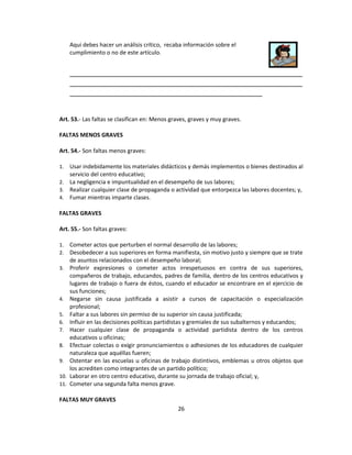 Aqui debes hacer un análisis crítico, recaba información sobre el
      cumplimiento o no de este artículo.


      __________________________________________________________
      __________________________________________________________
      ________________________________________________


Art. 53.- Las faltas se clasifican en: Menos graves, graves y muy graves.

FALTAS MENOS GRAVES

Art. 54.- Son faltas menos graves:

1. Usar indebidamente los materiales didácticos y demás implementos o bienes destinados al
   servicio del centro educativo;
2. La negligencia e impuntualidad en el desempeño de sus labores;
3. Realizar cualquier clase de propaganda o actividad que entorpezca las labores docentes; y,
4. Fumar mientras imparte clases.

FALTAS GRAVES

Art. 55.- Son faltas graves:

1.    Cometer actos que perturben el normal desarrollo de las labores;
2.    Desobedecer a sus superiores en forma manifiesta, sin motivo justo y siempre que se trate
      de asuntos relacionados con el desempeño laboral;
3.    Proferir expresiones o cometer actos irrespetuosos en contra de sus superiores,
      compañeros de trabajo, educandos, padres de familia, dentro de los centros educativos y
      lugares de trabajo o fuera de éstos, cuando el educador se encontrare en el ejercicio de
      sus funciones;
4.    Negarse sin causa justificada a asistir a cursos de capacitación o especialización
      profesional;
5.    Faltar a sus labores sin permiso de su superior sin causa justificada;
6.    Influir en las decisiones políticas partidistas y gremiales de sus subalternos y educandos;
7.    Hacer cualquier clase de propaganda o actividad partidista dentro de los centros
      educativos u oficinas;
8.    Efectuar colectas o exigir pronunciamientos o adhesiones de los educadores de cualquier
      naturaleza que aquéllas fueren;
9.    Ostentar en las escuelas u oficinas de trabajo distintivos, emblemas u otros objetos que
      los acrediten como integrantes de un partido político;
10.   Laborar en otro centro educativo, durante su jornada de trabajo oficial; y,
11.   Cometer una segunda falta menos grave.

FALTAS MUY GRAVES
                                                26
 