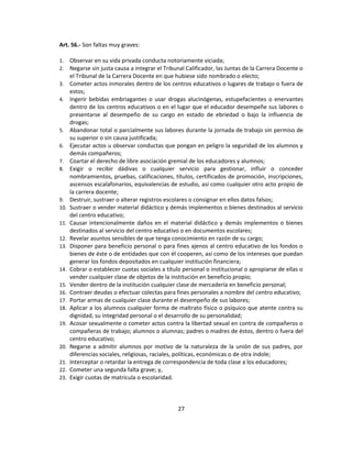 Art. 56.- Son faltas muy graves:

1.    Observar en su vida privada conducta notoriamente viciada;
2.    Negarse sin justa causa a integrar el Tribunal Calificador, las Juntas de la Carrera Docente o
      el Tribunal de la Carrera Docente en que hubiese sido nombrado o electo;
3.    Cometer actos inmorales dentro de los centros educativos o lugares de trabajo o fuera de
      estos;
4.    Ingerir bebidas embriagantes o usar drogas alucinógenas, estupefacientes o enervantes
      dentro de los centros educativos o en el lugar que el educador desempeñe sus labores o
      presentarse al desempeño de su cargo en estado de ebriedad o bajo la influencia de
      drogas;
5.    Abandonar total o parcialmente sus labores durante la jornada de trabajo sin permiso de
      su superior o sin causa justificada;
6.    Ejecutar actos u observar conductas que pongan en peligro la seguridad de los alumnos y
      demás compañeros;
7.    Coartar el derecho de libre asociación gremial de los educadores y alumnos;
8.    Exigir o recibir dádivas o cualquier servicio para gestionar, influir o conceder
      nombramientos, pruebas, calificaciones, títulos, certificados de promoción, inscripciones,
      ascensos escalafonarios, equivalencias de estudio, así como cualquier otro acto propio de
      la carrera docente;
9.    Destruir, sustraer o alterar registros escolares o consignar en ellos datos falsos;
10.   Sustraer o vender material didáctico y demás implementos o bienes destinados al servicio
      del centro educativo;
11.   Causar intencionalmente daños en el material didáctico y demás implementos o bienes
      destinados al servicio del centro educativo o en documentos escolares;
12.   Revelar asuntos sensibles de que tenga conocimiento en razón de su cargo;
13.   Disponer para beneficio personal o para fines ajenos al centro educativo de los fondos o
      bienes de éste o de entidades que con él cooperen, así como de los intereses que puedan
      generar los fondos depositados en cualquier institución financiera;
14.   Cobrar o establecer cuotas sociales a título personal o institucional o apropiarse de ellas o
      vender cualquier clase de objetos de la institución en beneficio propio;
15.   Vender dentro de la institución cualquier clase de mercadería en beneficio personal;
16.   Contraer deudas o efectuar colectas para fines personales a nombre del centro educativo;
17.   Portar armas de cualquier clase durante el desempeño de sus labores;
18.   Aplicar a los alumnos cualquier forma de maltrato físico o psíquico que atente contra su
      dignidad, su integridad personal o el desarrollo de su personalidad;
19.   Acosar sexualmente o cometer actos contra la libertad sexual en contra de compañeros o
      compañeras de trabajo; alumnos o alumnas; padres o madres de éstos, dentro o fuera del
      centro educativo;
20.   Negarse a admitir alumnos por motivo de la naturaleza de la unión de sus padres, por
      diferencias sociales, religiosas, raciales, políticas, económicas o de otra índole;
21.   Interceptar o retardar la entrega de correspondencia de toda clase a los educadores;
22.   Cometer una segunda falta grave; y,
23.   Exigir cuotas de matrícula o escolaridad.



                                                 27
 