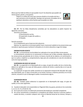 Ahora que has leído las faltas en que pueden incurrir los docentes que pueden ser
menos graves, graves, y muy graves.
       Elabora un análisis de casos que conozcas donde se incumpla esta ley y
       qué sanciones se les ha aplicado. Averigua con personas vinculadas con el
       quehacer educativo y otras fuentes que te puedan ser útiles
        __________________________________________________________
        __________________________________________________________

    Art. 57.- Por las faltas disciplinarias cometidas por los educadores se podrá imponer las
siguientes sanciones:
    Sanciones principales:
            1) Amonestación escrita;
            2) Suspensión sin goce de sueldo; y,
            3) Despido.

Sanción accesoria:
   Es la inhabilitación para el ejercicio de la docencia.
   Además, los superiores en jerarquía podrán hacer al personal subalterno las prevenciones que
consideren oportunas para mantener la disciplina en el centro educativo o lugar de trabajo.

     AMONESTACION ESCRITA
     Art. 58.- La amonestación escrita deberá ser aplicada en los casos de faltas menos graves.
     La amonestación consistirá en la reclamación al infractor por la falta cometida, exposición de
las consecuencias perjudiciales de la misma a la buena marcha de las labores y la conminación a
que no vuelva a repetirse su comportamiento, bajo pena de considerarse en caso de reincidencia
como de mayor gravedad.

     SUSPENSION SIN GOCE DE SUELDO
     Art. 59.- La suspensión en el desempeño de su cargo, sin goce de sueldo, de tres a treinta días,
deberá ser aplicada en los casos de faltas graves y demás de treinta a sesenta días en el caso de
faltas muy graves.
     La suspensión sin goce de sueldo consistirá en la separación temporal del educador del cargo
que desempeñe, por un lapso enmarcado en los límites mínimos y máximos previstos en el inciso
anterior, durante el cual no devengará sueldo ni emolumento alguno.


    SUSPENSION PREVIA
    Art. 60.- También podrá ordenarse la suspensión en el desempeño del cargo, sin goce de
sueldo, en los casos siguientes:

1) Cuando el educador se le sorprendiere en flagrante falta muy grave, prevista en los numerales
1, 3, 4, 9, 13, 17 y 19 del Art. 56;
2) Por la pena de arresto o la detención provisional decretada por autoridad competente.
3) Por acosar sexualmente a compañeros o compañeras de trabajo; alumnos o alumnas; padres o
     madres de éstos, o cometer cualquier acto contra la libertad sexual de los mismos; siempre y
                                                  28
 