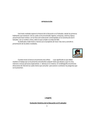 INTRODUCCIÓN




        Este texto mediado expone la Historia de la Educación en el Salvador, desde los primeros
habitantes que existieron de los cuales se ha encontrado registro, conquista, colonia y época
actual hasta hacer énfasis en los fines de la educación contemplados en la Constitución de El
Salvador, con un análisis crítico, sobre lo que cumple o se deja de lado.
        Va dedicado a todo lector o lectora con el propósito de hacer más clara y sencilla la
presentación de los datos recabados.




        Cuando inicies la lectura encontrarás esta viñeta    cuyo significado es que debes
resolver el trabajo que se te presenta consultando cualquier texto que desees y que te sirva,
internet e incluso personas especialistas e idóneas en la materia. En la bibliografía encontrarás
direcciones de internet las cuales tienes que consultar para aclarar o contestar las preguntas que
se te presentan.




                                                I PARTE

                          Evolución histórica de la Educación en El salvador
                                                   3
 