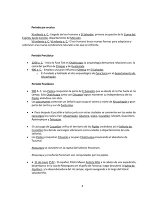 Periodo pre arcaico

         XI milenio a. C.- Llegada del ser humano a El Salvador; primera ocupación de la Cueva del
Espíritu Santo Corinto, departamento de Morazán.
         VII milenio a. C.-VI milenio a. C.- El ser humano busca nuevas formas para adaptarse y
sobrevivir a las nueva condiciones naturales a las que se enfrenta


        Período Preclásico

    •   1200 a. C. - Inicia la Fase Tok en Chalchuapa, la arqueología demuestra relaciones con: la
        costa del pacífico de Chiapas y de Guatemala.
    •   900 a. C. - Empieza una gran influencia Olmeca en El Salvador.
            o Es fundado y habitado el sitio arqueológico de Cara Sucia en el departamento de
                Ahuachapán.

        Período Posclásico

    •   900 A. C- Los Pipiles conquistan la parte de El Salvador que va desde el río Paz hasta el río
        Lempa. Solo Chalchuapa junto con Cihuatán logran mantener su independencia de los
        Pipiles aliándose con ellos.
    •   Los pocomames controlan un Señorío que ocupa el centro y norte de Ahuachapán y gran
        parte del centro y sur de Santa Ana.

    •   • Poco después Cuscatlán e Izalco junto con otras ciudades se convierten en las sedes de
        cacicazgos los cuales eran: Ahuachapán, Apaneca, Izalco, Cuscatlán, Ixtepetl, Guacotecti,
        Apastepeque y Tehuacán.

    •   El cacicazgo de Cuscatlán unifica el territorio de los Pipiles creándose así el Señorío de
        Cuscatlán (los demás cacicazgos sobreviven como estados o departamentos de este
        señorío).
    •   Los Pipiles conquistan Cihuatán y ocupan Chalchuapa provocando el abandono de
        Tazumal.

        Atiquizaya se convierte en la capital del Señorío Pocomam.

        Atiquizaya y el señorío Pocomam son conquistados por los pipiles.

    •   • 31 de mayo 1522 - El español, Piloto Mayor Andrés Niño a la cabeza de una expedición,
        desembarco en la isla de Meanguera en el golfo de Fonseca; luego descubrió la bahía de
        Jiquilisco, y la desembocadura del río Lempa; siguió navegando a lo largo del litoral
        salvadoreño.



                                                    4
 