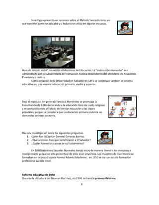 Investiga y presenta un resumen sobre el Método Lancasteriano, en
qué consiste, cómo se aplicaba y si todavía se utiliza en algunas escuelas.




Hasta la década del 40 no existía el Ministerio de Educación. La "instrucción elemental" era
administrada por la Subsecretaría de Instrucción Pública dependiente del Ministerio de Relaciones
Exteriores y Justicia.
        Con la creación de la Universidad en Salvador en 1841 se constituye también el sistema
educativo en tres niveles: educación primaria, media y superior.




Bajo el mandato del general Francisco Menéndez se promulga la
Constitución de 1886 declarando a la educación libre de credo religioso
y responsabilizando al Estado de brindar educación a las clases
populares, ya que se considera que la educación primaria cubriría las
demandas de estos sectores.




Haz una investigación sobre las siguientes preguntas.
    1. Quién fue El Capitán General Gerardo Barrios.
    2. ¿Qué acciones hizo que beneficiaron a El Salvador?
    3. ¿Cuáles fueron las causas de su fusilamiento?

         En 1860 había tres Escuelas Normales dando inicio de manera formal a los maestros a
nivel primario ya que un alto porcentaje de ellos eran empíricos. Los maestros de nivel medio se
formaban en la única Escuela Normal Alberto Masferrer, en 1950 se da cuerpo a la formación
profesional en este nivel.



Reforma educativa de 1940
Durante la dictadura del General Martínez, en 1938, se hace la primera Reforma

                                                  6
 