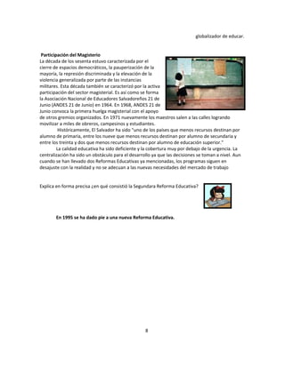 globalizador de educar.


 Participación del Magisterio
La década de los sesenta estuvo caracterizada por el
cierre de espacios democráticos, la pauperización de la
mayoría, la represión discriminada y la elevación de la
violencia generalizada por parte de las instancias
militares. Esta década también se caracterizó por la activa
participación del sector magisterial. Es así como se forma
la Asociación Nacional de Educadores Salvadoreños 21 de
Junio (ANDES 21 de Junio) en 1964. En 1968, ANDES 21 de
Junio convoca la primera huelga magisterial con el apoyo
de otros gremios organizados. En 1971 nuevamente los maestros salen a las calles logrando
movilizar a miles de obreros, campesinos y estudiantes.
          Históricamente, El Salvador ha sido "uno de los países que menos recursos destinan por
alumno de primaria, entre los nueve que menos recursos destinan por alumno de secundaria y
entre los treinta y dos que menos recursos destinan por alumno de educación superior."
         La calidad educativa ha sido deficiente y la cobertura muy por debajo de la urgencia. La
centralización ha sido un obstáculo para el desarrollo ya que las decisiones se toman a nivel. Aun
cuando se han llevado dos Reformas Educativas ya mencionadas, los programas siguen en
desajuste con la realidad y no se adecuan a las nuevas necesidades del mercado de trabajo


Explica en forma precisa ¿en qué consistió la Segundara Reforma Educativa?




        En 1995 se ha dado pie a una nueva Reforma Educativa.




                                                   8
 