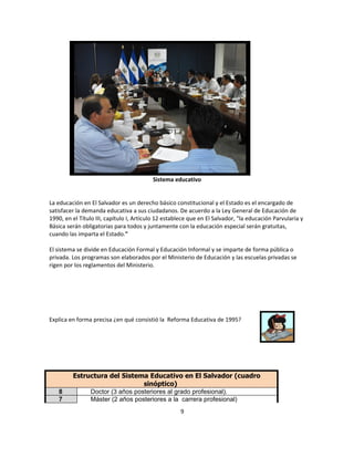 Sistema educativo


La educación en El Salvador es un derecho básico constitucional y el Estado es el encargado de
satisfacer la demanda educativa a sus ciudadanos. De acuerdo a la Ley General de Educación de
1990, en el Título III, capítulo I, Artículo 12 establece que en El Salvador, "la educación Parvularia y
Básica serán obligatorias para todos y juntamente con la educación especial serán gratuitas,
cuando las imparta el Estado."

El sistema se divide en Educación Formal y Educación Informal y se imparte de forma pública o
privada. Los programas son elaborados por el Ministerio de Educación y las escuelas privadas se
rigen por los reglamentos del Ministerio.




Explica en forma precisa ¿en qué consistió la Reforma Educativa de 1995?




         Estructura del Sistema Educativo en El Salvador (cuadro
                                sinóptico)
   8          Doctor (3 años posteriores al grado profesional).
   7          Máster (2 años posteriores a la carrera profesional)
                                                     9
 
