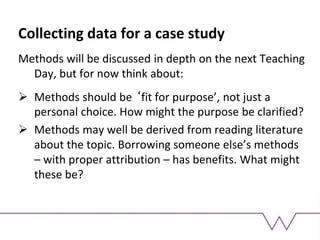 Collecting data for a case study
Methods will be discussed in depth on the next Teaching
Day, but for now think about:
 Methods should be ‘fit for purpose’, not just a
personal choice. How might the purpose be clarified?
 Methods may well be derived from reading literature
about the topic. Borrowing someone else’s methods
– with proper attribution – has benefits. What might
these be?
 