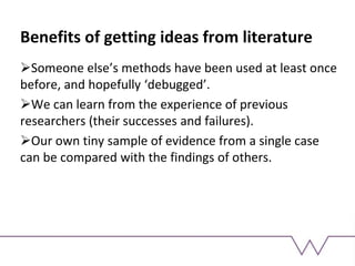 Benefits of getting ideas from literature
Someone else’s methods have been used at least once
before, and hopefully ‘debugged’.
We can learn from the experience of previous
researchers (their successes and failures).
Our own tiny sample of evidence from a single case
can be compared with the findings of others.
 